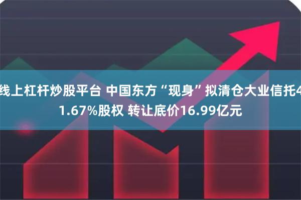线上杠杆炒股平台 中国东方“现身”拟清仓大业信托41.67%股权 转让底价16.99亿元
