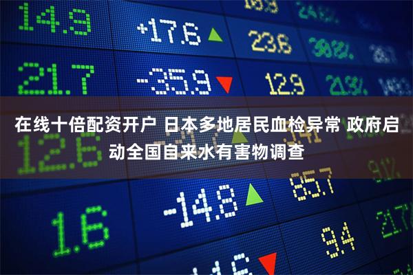 在线十倍配资开户 日本多地居民血检异常 政府启动全国自来水有害物调查