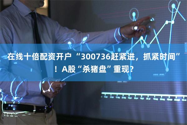 在线十倍配资开户 “300736赶紧进，抓紧时间”！A股“杀猪盘”重现？