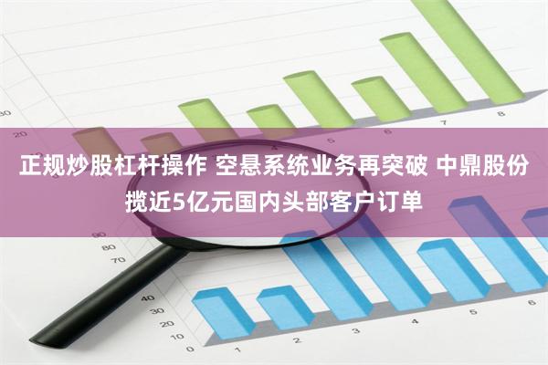 正规炒股杠杆操作 空悬系统业务再突破 中鼎股份揽近5亿元国内头部客户订单