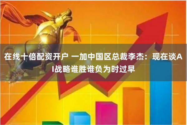 在线十倍配资开户 一加中国区总裁李杰：现在谈AI战略谁胜谁负为时过早