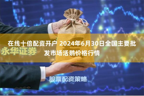 在线十倍配资开户 2024年6月30日全国主要批发市场活鹅价格行情