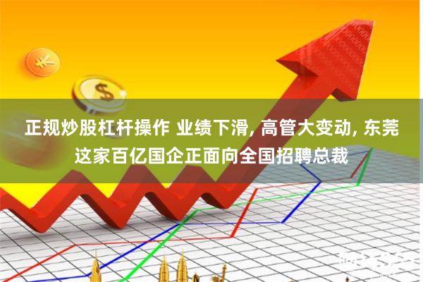 正规炒股杠杆操作 业绩下滑, 高管大变动, 东莞这家百亿国企正面向全国招聘总裁