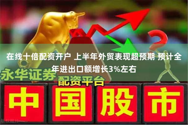 在线十倍配资开户 上半年外贸表现超预期 预计全年进出口额增长3%左右