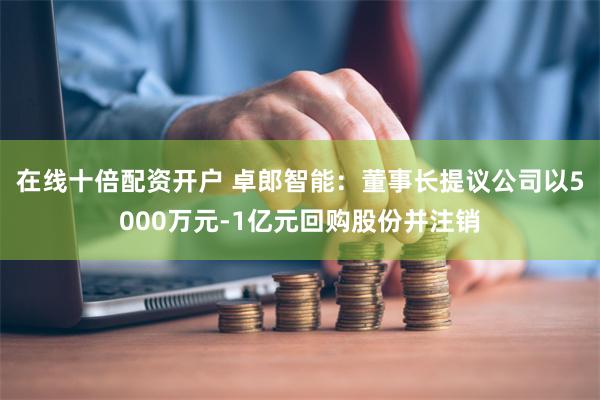 在线十倍配资开户 卓郎智能：董事长提议公司以5000万元-1亿元回购股份并注销