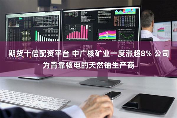期货十倍配资平台 中广核矿业一度涨超8% 公司为背靠核电的天然铀生产商