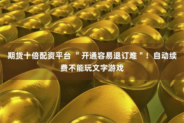 期货十倍配资平台 ＂开通容易退订难＂！自动续费不能玩文字游戏