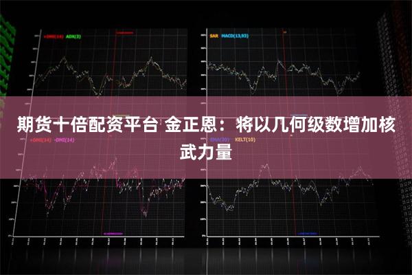 期货十倍配资平台 金正恩：将以几何级数增加核武力量