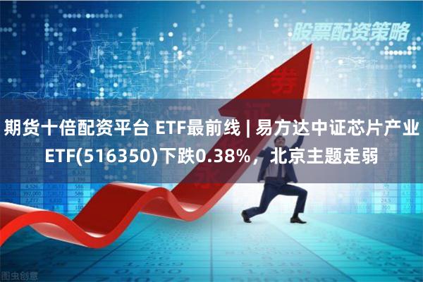 期货十倍配资平台 ETF最前线 | 易方达中证芯片产业ETF(516350)下跌0.38%，北京主题走弱