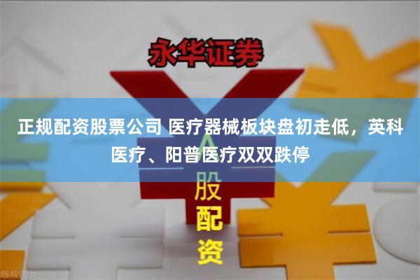 正规配资股票公司 医疗器械板块盘初走低，英科医疗、阳普医疗双双跌停