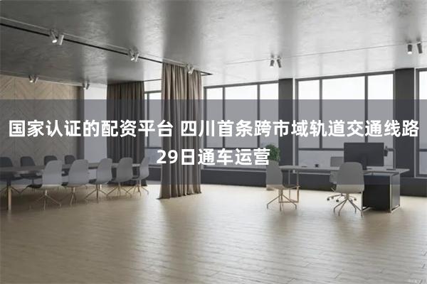 国家认证的配资平台 四川首条跨市域轨道交通线路29日通车运营