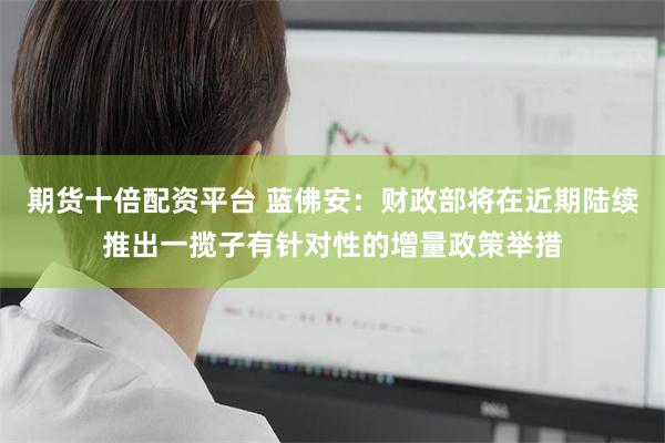 期货十倍配资平台 蓝佛安：财政部将在近期陆续推出一揽子有针对性的增量政策举措