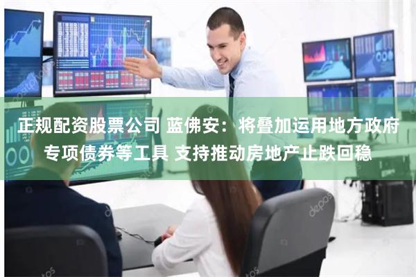 正规配资股票公司 蓝佛安：将叠加运用地方政府专项债券等工具 支持推动房地产止跌回稳