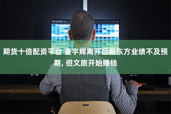 期货十倍配资平台 董宇辉离开后新东方业绩不及预期, 但文旅开始赚钱