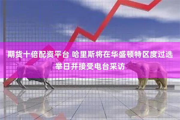 期货十倍配资平台 哈里斯将在华盛顿特区度过选举日并接受电台采访