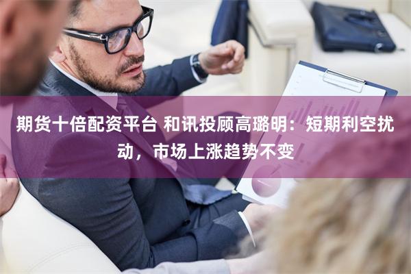 期货十倍配资平台 和讯投顾高璐明：短期利空扰动，市场上涨趋势不变