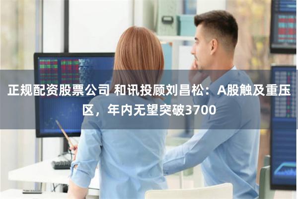 正规配资股票公司 和讯投顾刘昌松：A股触及重压区，年内无望突破3700
