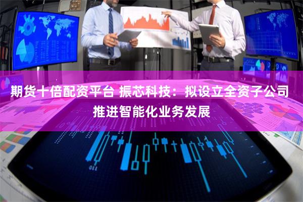 期货十倍配资平台 振芯科技：拟设立全资子公司 推进智能化业务发展