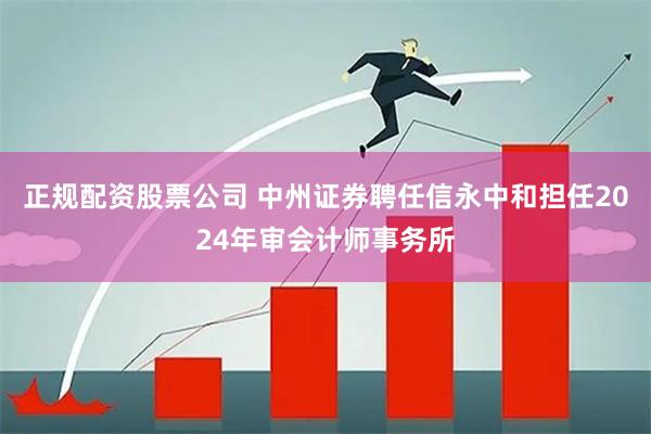 正规配资股票公司 中州证券聘任信永中和担任2024年审会计师事务所