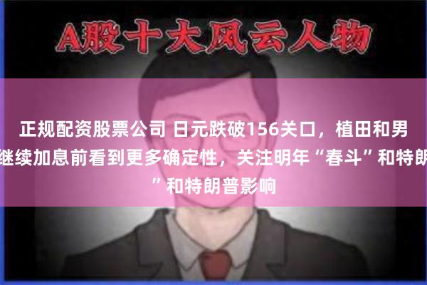 正规配资股票公司 日元跌破156关口，植田和男：希望继续加息前看到更多确定性，关注明年“春斗”和特朗普影响