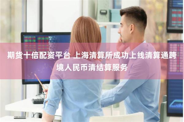 期货十倍配资平台 上海清算所成功上线清算通跨境人民币清结算服