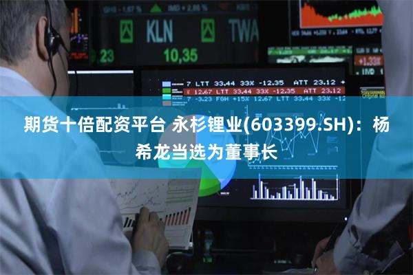 期货十倍配资平台 永杉锂业(603399.SH)：杨希龙当选